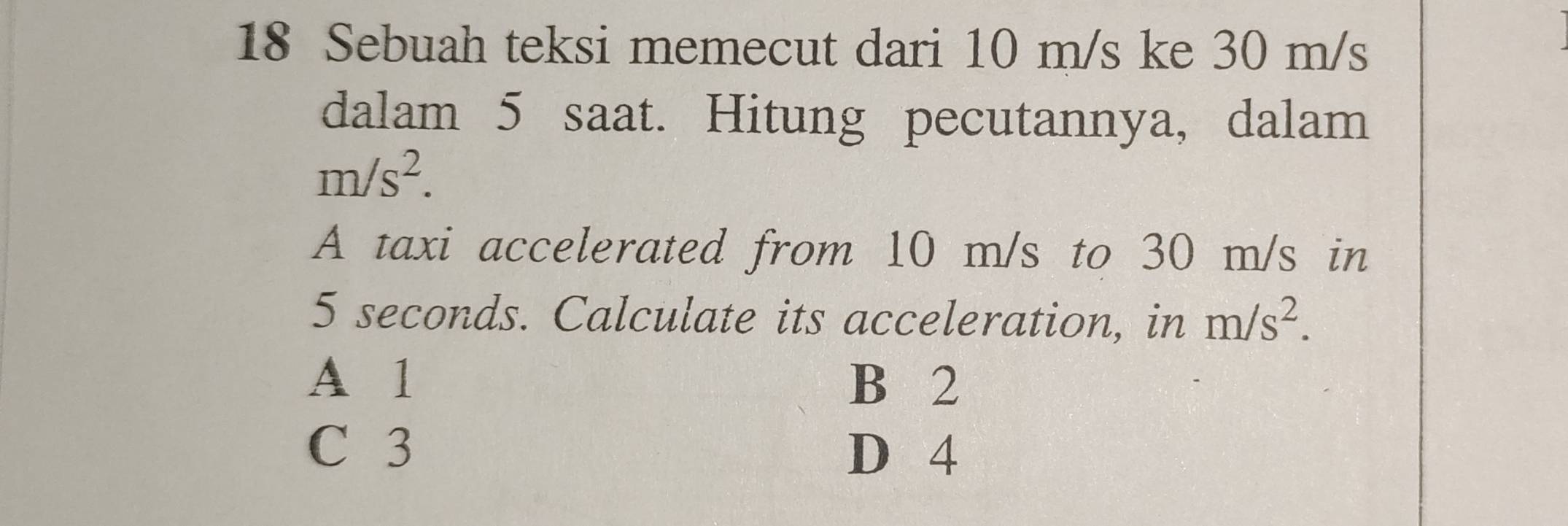 Sebuah teksi memecut dari 10 m/s ke 30 m/s
dalam 5 saat. Hitung pecutannya, dalam
m/s^2. 
A taxi accelerated from 10 m/s to 30 m/s in
5 seconds. Calculate its acceleration, in m/s^2.
A 1 B 2
C 3
D 4