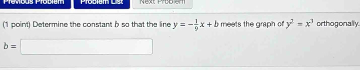 Previous Probiem Problem List Next Problem 
(1 point) Determine the constant b so that the line y=- 1/9 x+b meets the graph of y^2=x^3 orthogonally.
b=□