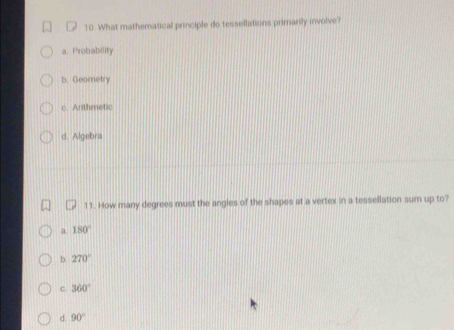 What mathematical principle do tessellations primarily involve?
a. Probability
b. Geometry
c. Arithmetic
d. Algebra
11. How many degrees must the angles of the shapes at a vertex in a tessellation sum up to?
a. 180°
b. 270°
c. 360°
d. 90°