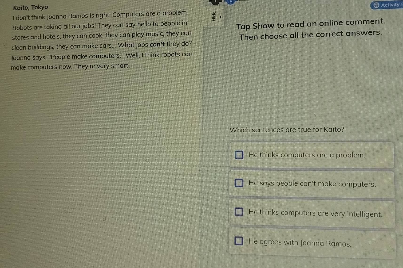 Kaito, Tokyo
③ Activity I
I don't think Joanna Ramos is right. Computers are a problem.
Robots are taking all our jobs! They can say hello to people in
Tap Show to read an online comment.
stores and hotels, they can cook, they can play music, they can
Then choose all the correct answers.
clean buildings, they can make cars... What jobs can't they do?
Joanna says, "People make computers." Well, I think robots can
make computers now. They're very smart.
Which sentences are true for Kaito?
He thinks computers are a problem.
He says people can't make computers.
He thinks computers are very intelligent.
He agrees with Joanna Ramos.