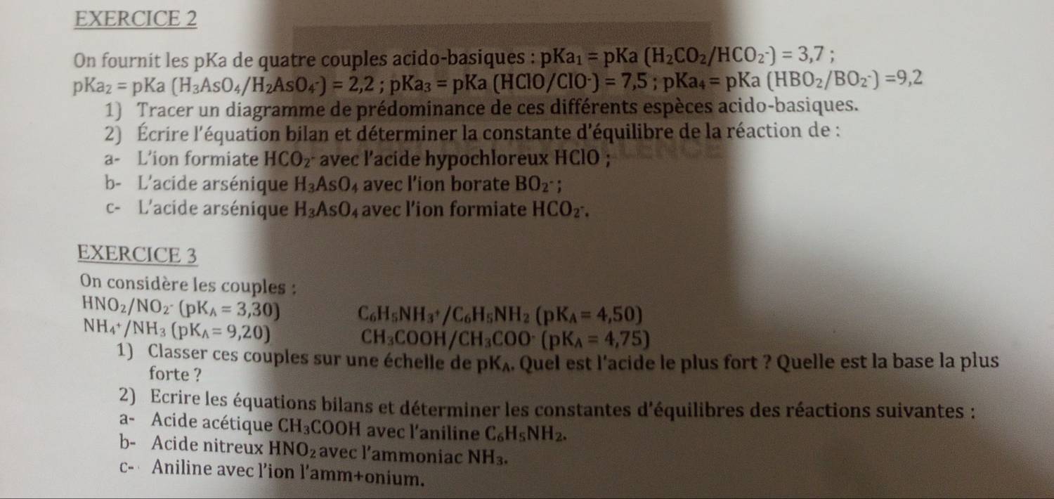 On fournit les pKa de quatre couples acido-basiques : pKa_1=pKa (H_2CO_2/HCO_2^-)=3,7;
pKa_2=pKa(H_3AsO_4/H_2AsO_4· )=2,2;pKa_3=pKa(HClO/ClO^-)=7,5;pKa_4=pKa(HBO_2/BO_2)=9,2
1) Tracer un diagramme de prédominance de ces différents espèces acido-basiques.
2) Écrire l'équation bilan et déterminer la constante d'équilibre de la réaction de :
a- L’ion formiate HCO_2 avec l'acide hypochloreux HClO ;
b- L'acide arsénique H_3AsO 4 avec l’ion borate BO_2^- :
c- L'acide arsénique H_3AsO_4 avec l’ion formiate HCO_2·
EXERCICE 3
On considère les couples :
HNO_2/NO_2· (pK_A=3,30)
NH_4^(+/NH_3)(pK_A=9,20)
C_6H_5NH_3+/C_6H_5NH_2(pK_A=4,50)
CH_3COOH/CH_3COO^-(pK_lambda =4,75)
1) Classer ces couples sur une échelle de pK₄. Quel est l'acide le plus fort ? Quelle est la base la plus
forte ?
2) Ecrire les équations bilans et déterminer les constantes d'équilibres des réactions suivantes :
a- Acide acétique CH_3COOH L avec l'aniline C_6H_5NH_2.
b- Acide nitreux HNO_2 avec l’ammoniac NH_3.
c- Aniline avec l’ion l’amm+onium.