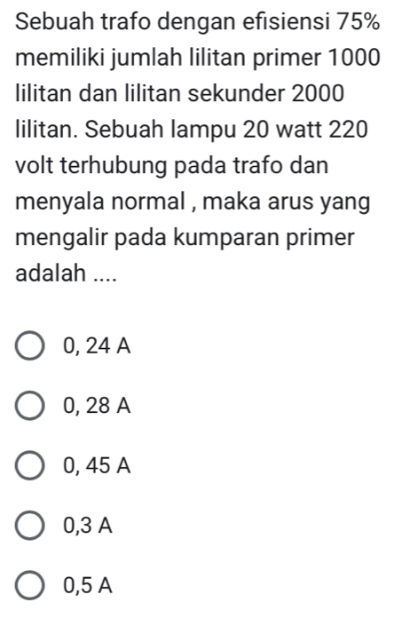 Sebuah trafo dengan efisiensi 75%
memiliki jumlah lilitan primer 1000
lilitan dan lilitan sekunder 2000
lilitan. Sebuah lampu 20 watt 220
volt terhubung pada trafo dan
menyala normal , maka arus yang
mengalir pada kumparan primer
adalah ....
0, 24 A
0, 28 A
0, 45 A
0,3 A
0,5 A