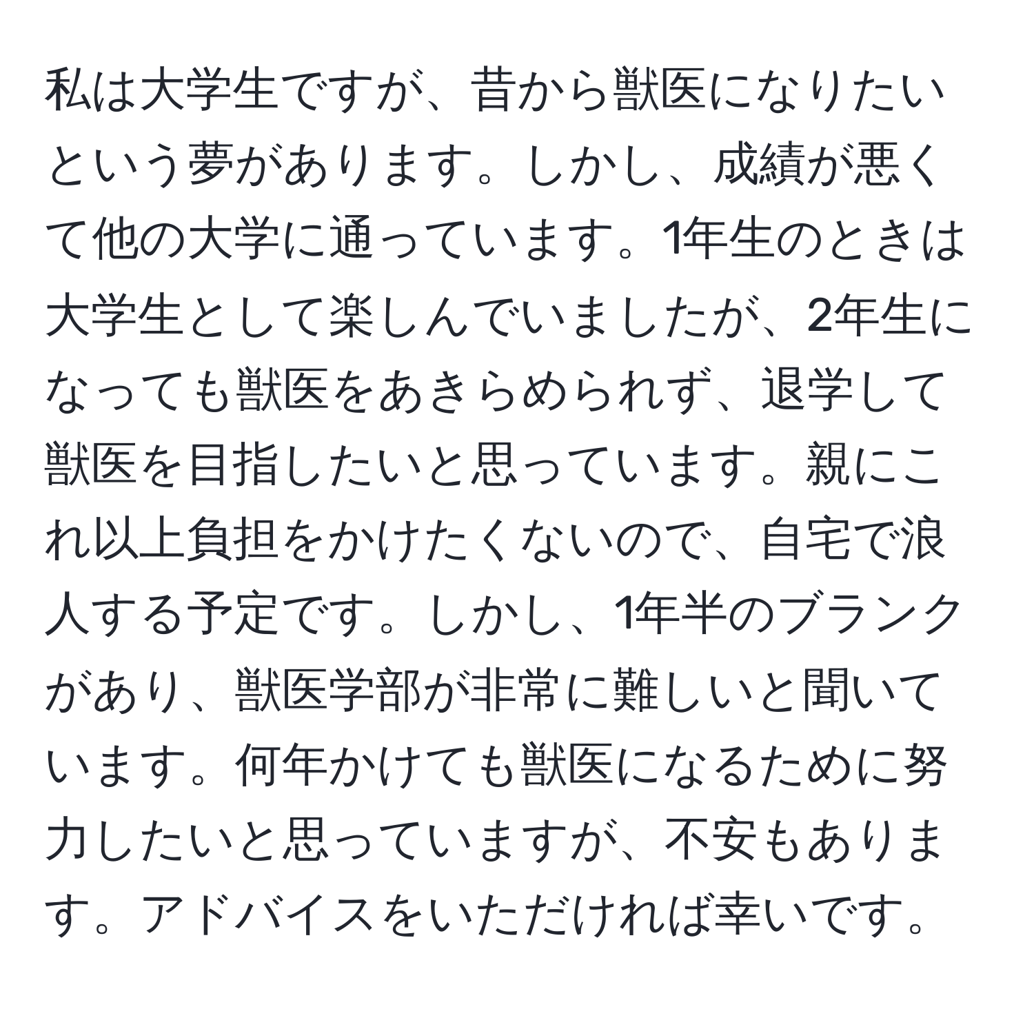 私は大学生ですが、昔から獣医になりたいという夢があります。しかし、成績が悪くて他の大学に通っています。1年生のときは大学生として楽しんでいましたが、2年生になっても獣医をあきらめられず、退学して獣医を目指したいと思っています。親にこれ以上負担をかけたくないので、自宅で浪人する予定です。しかし、1年半のブランクがあり、獣医学部が非常に難しいと聞いています。何年かけても獣医になるために努力したいと思っていますが、不安もあります。アドバイスをいただければ幸いです。