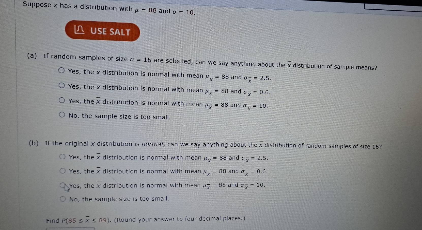 Suppose x has a distribution with mu =88 and sigma =10. 
L USE SALT
(a) If random samples of size n=16 are selected, can we say anything about the overline x distribution of sample means?
Yes, the overline x distribution is normal with mean mu _overline x=88 and sigma _overline x=2.5.
Yes, the overline x distribution is normal with mean mu _overline x=88 and sigma _overline x=0.6.
Yes, the overline x distribution is normal with mean mu _overline x=88 and sigma _overline x=10.
No, the sample size is too small.
(b) If the original x distribution is normal, can we say anything about the overline x distribution of random samples of size 16?
Yes, the overline x distribution is normal with mean mu _overline x=88 and sigma _x^(-=2.5.
Yes, the overline x) distribution is normal with mean mu _overline x=88 and sigma _overline x=0.6.
Yes, the overline x distribution is normal with mean mu _overline x=88 and sigma _overline x=10.
No, the sample size is too small.
Find P(85≤ overline x≤ 89). (Round your answer to four decimal places.)