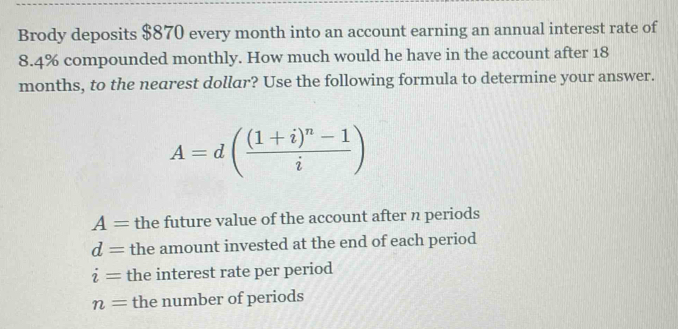 Brody deposits $870 every month into an account earning an annual interest rate of
8.4% compounded monthly. How much would he have in the account after 18
months, to the nearest dollar? Use the following formula to determine your answer.
A=d(frac (1+i)^n-1i)
A= the future value of the account after n periods
d= the amount invested at the end of each period
i= the interest rate per period
n= the number of periods