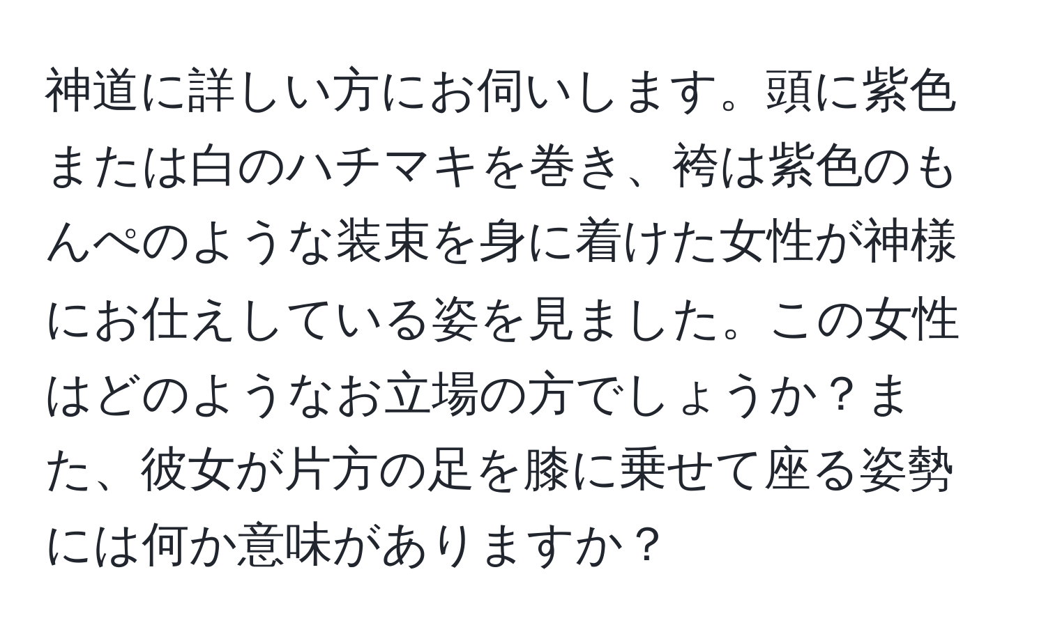 神道に詳しい方にお伺いします。頭に紫色または白のハチマキを巻き、袴は紫色のもんぺのような装束を身に着けた女性が神様にお仕えしている姿を見ました。この女性はどのようなお立場の方でしょうか？また、彼女が片方の足を膝に乗せて座る姿勢には何か意味がありますか？