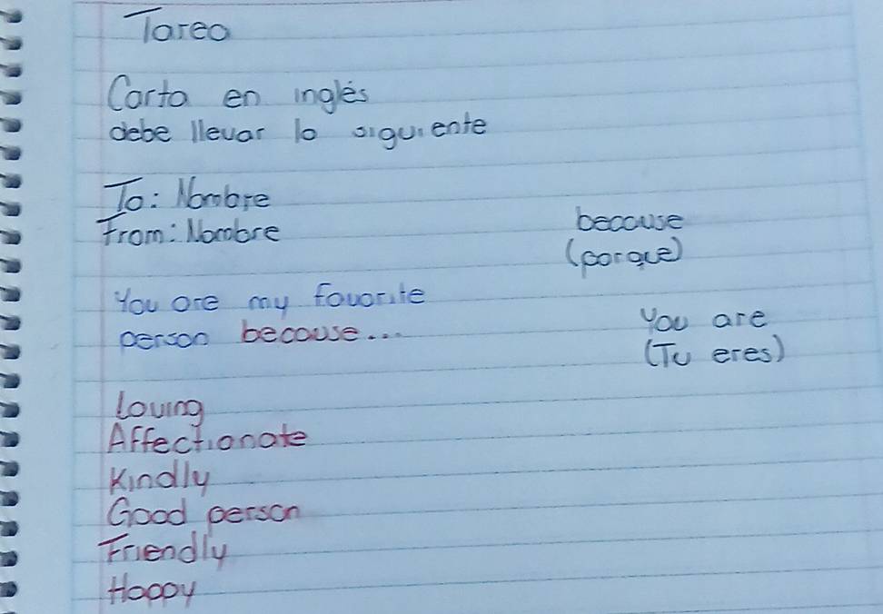 Tareo
Carto en ingles
debe llevar 10 oigui ente
To: Nombre
From: Nombre
becouse
(porgce)
You are my favorite
person becouse. . . You are
(To eres)
lovng
Affectionate
kindly
Good person
Friendly
Hoopy