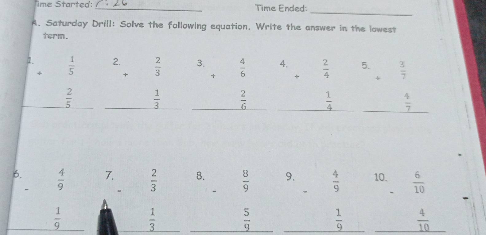 ime Started: _Time Ended: 
_ 
A. Saturday Drill: Solve the following equation. Write the answer in the lowest 
term. 
1. 
+  1/5 
2.  2/3 
3. beginarrayr 4 +6 endarray
4.  2/4 
5. + 3/7 .
 2/5 
 1/3 
 2/6 
 1/4 
 4/7 
7. 
6.  4/9  10.  6/10 
"
 2/3 
8.
 8/9 
9.
 4/9 
 1/9 
 1/3 
 5/9 
_  1/9  ^  4/10 