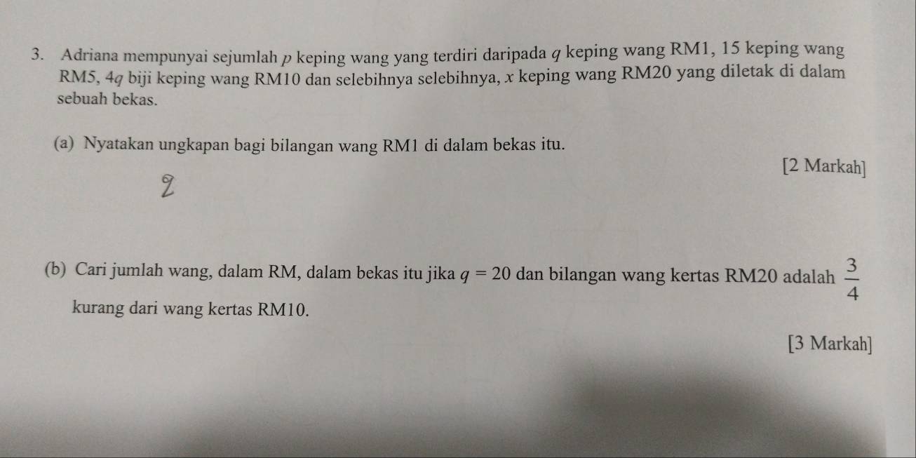 Adriana mempunyai sejumlah p keping wang yang terdiri daripada q keping wang RM1, 15 keping wang
RM5, 4q biji keping wang RM10 dan selebihnya selebihnya, x keping wang RM20 yang diletak di dalam 
sebuah bekas. 
(a) Nyatakan ungkapan bagi bilangan wang RM1 di dalam bekas itu. 
[2 Markah] 
(b) Cari jumlah wang, dalam RM, dalam bekas itu jika q=20 dan bilangan wang kertas RM20 adalah  3/4 
kurang dari wang kertas RM10. 
[3 Markah]