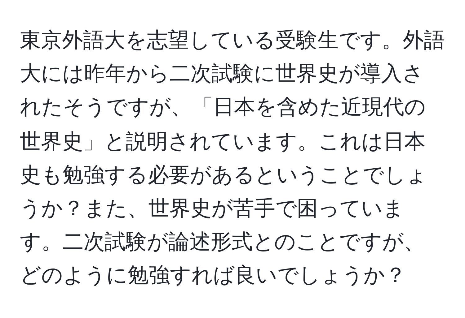 東京外語大を志望している受験生です。外語大には昨年から二次試験に世界史が導入されたそうですが、「日本を含めた近現代の世界史」と説明されています。これは日本史も勉強する必要があるということでしょうか？また、世界史が苦手で困っています。二次試験が論述形式とのことですが、どのように勉強すれば良いでしょうか？