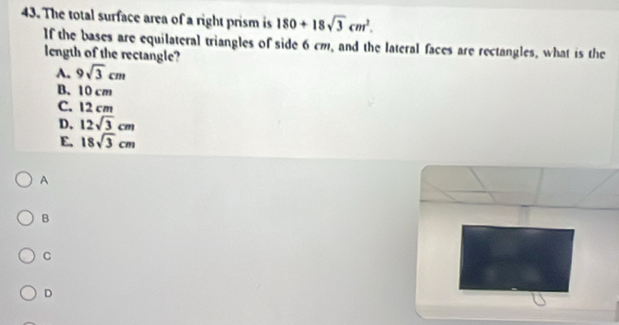 The total surface area of a right prism is 180+18sqrt(3)cm^2. 
If the bases are equilateral triangles of side 6 cm, and the lateral faces are rectangles, what is the
length of the rectangle?
A. 9sqrt(3)cm
B. 10 cm
C. 12 cm
D. 12sqrt(3)cm
E. 18sqrt(3)cm
A
B
C
D