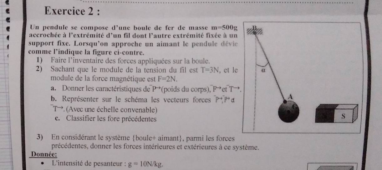 Un pendule se compose d'une boule de fer de masse m=500g
accrochée à l'extrémité d'un fil dont l'autre extrémité fixée à un 
support fixe. Lorsqu’on approche un aimant le pendule dévie 
comme l’indique la figure ci-contre. 
1) Faire l’inventaire des forces appliquées sur la boule. 
2) Sachant que le module de la tension du fil est T=3N , et le 
module de la force magnétique est F=2N. 
a. Donner les caractéristiques de P→ (poids du corps), Fet T→
b. Représenter sur le schéma les vecteurs forces P P a
T→. (Avec une échelle convenable) 
c. Classifier les fore précédentes 
3) En considérant le système boule+ aimant, parmi les forces 
précédentes, donner les forces intérieures et extérieures à ce système. 
Donnée: 
L'intensité de pesanteur : g=10N/kg.