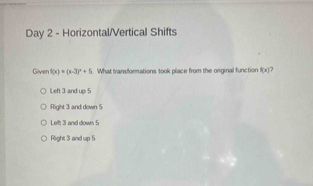 Day 2 - Horizontal/Vertical Shifts
Given f(x)=(x-3)^2+5. What transformations took place from the original function f(x)
Left 3 and up 5
Right 3 and down 5
Left 3 and down 5
Right 3 and up 5