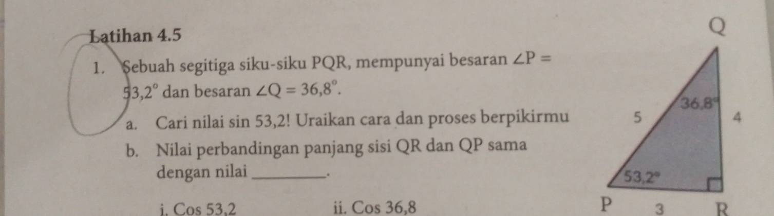 Latihan 4.5
1. Sebuah segitiga siku-siku PQR, mempunyai besaran ∠ P=
53,2° dan besaran ∠ Q=36,8°.
a. Cari nilai sin 53,2! Uraikan cara dan proses berpikirmu
b. Nilai perbandingan panjang sisi QR dan QP sama
dengan nilai_
.
i. Cos 53,2 ii. Cos 36,8