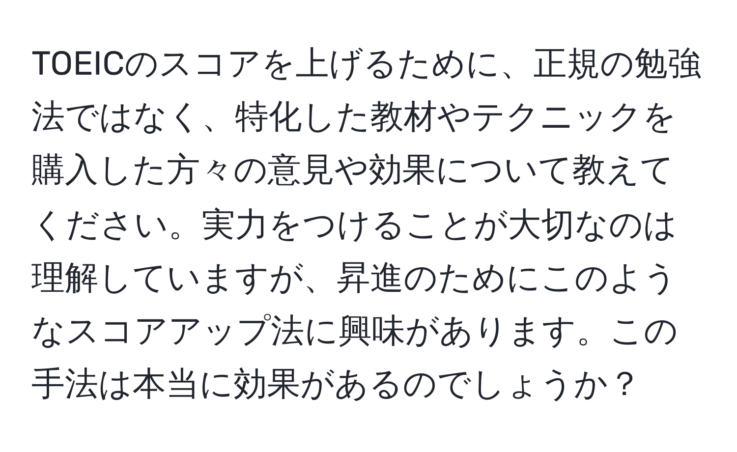 TOEICのスコアを上げるために、正規の勉強法ではなく、特化した教材やテクニックを購入した方々の意見や効果について教えてください。実力をつけることが大切なのは理解していますが、昇進のためにこのようなスコアアップ法に興味があります。この手法は本当に効果があるのでしょうか？