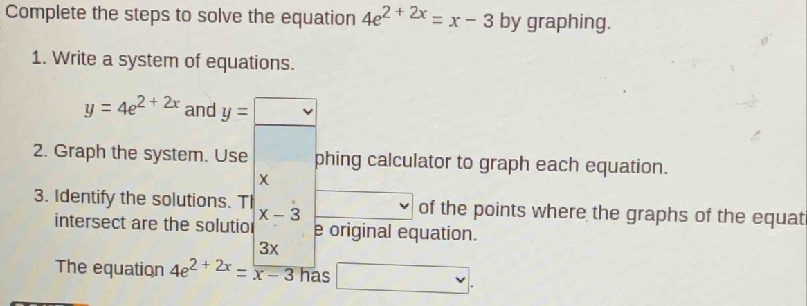 Complete the steps to solve the equation 4e^(2+2x)=x-3 by graphing. 
1. Write a system of equations.
y=4e^(2+2x) and y=□
2. Graph the system. Use phing calculator to graph each equation.
X
3. Identify the solutions. Th x_□  , of the points where the graphs of the equat
x-3
intersect are the solutio e original equation.
3x
The equation 4e^(2+2x)=frac x-3 has □.