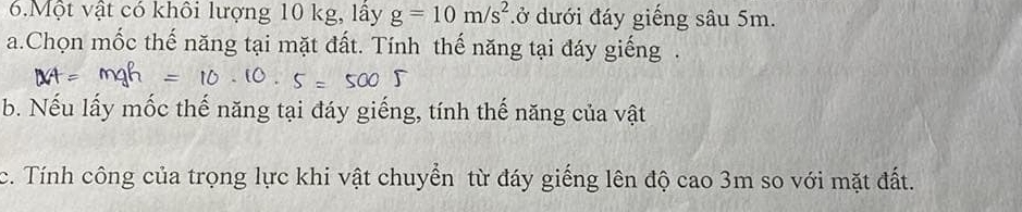 Một vật có khôi lượng 10 kg, lây g=10m/s^2 đở dưới đáy giếng sâu 5m. 
a.Chọn mốc thế năng tại mặt đất. Tính thế năng tại đáy giếng . 
b. Nếu lấy mốc thế năng tại đáy giếng, tính thế năng của vật 
c. Tính công của trọng lực khi vật chuyển từ đáy giếng lên độ cao 3m so với mặt đất.