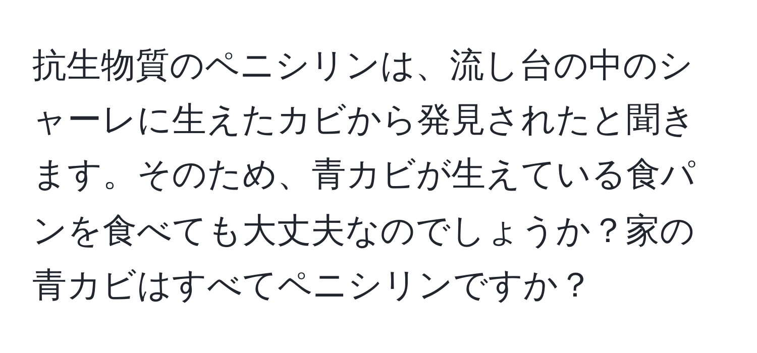 抗生物質のペニシリンは、流し台の中のシャーレに生えたカビから発見されたと聞きます。そのため、青カビが生えている食パンを食べても大丈夫なのでしょうか？家の青カビはすべてペニシリンですか？