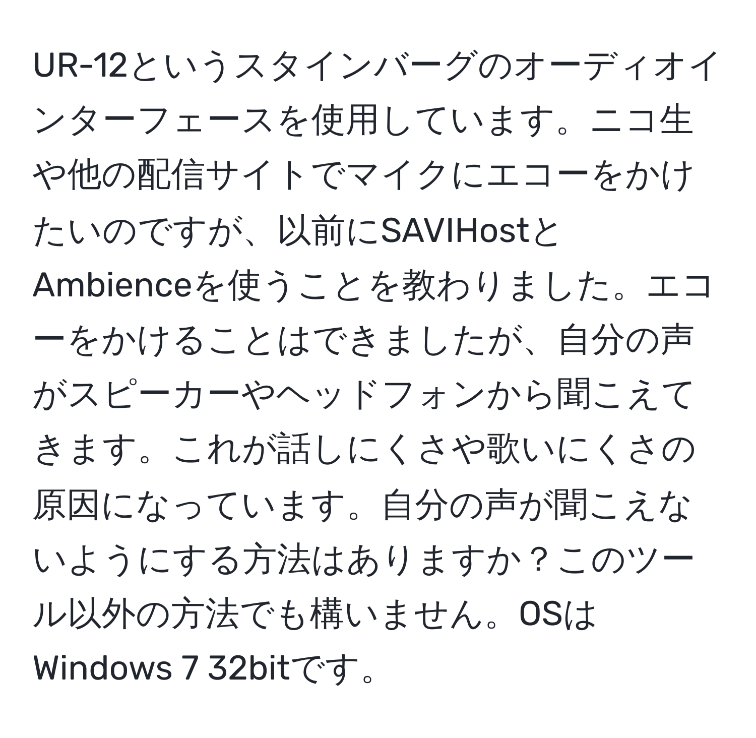 UR-12というスタインバーグのオーディオインターフェースを使用しています。ニコ生や他の配信サイトでマイクにエコーをかけたいのですが、以前にSAVIHostとAmbienceを使うことを教わりました。エコーをかけることはできましたが、自分の声がスピーカーやヘッドフォンから聞こえてきます。これが話しにくさや歌いにくさの原因になっています。自分の声が聞こえないようにする方法はありますか？このツール以外の方法でも構いません。OSはWindows 7 32bitです。