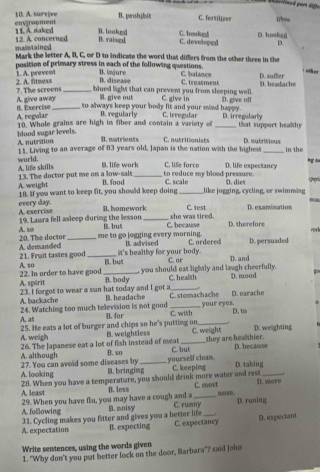 derlised part diffe
10. A. survive B. prohjbit C. fertilizer Dicen
environment
11. A. naked B. looked C. booked D. hooked
12. A. concerned B. raised C. developed
maintained
D.
Mark the letter A, B, C, or D to indicate the word that differs from the other three in the
position of primary stress in each of the following questions,  other
1. A. prevent B. injure C. balance D. suffer
2. A. fitness B. disease C. treatment D. headache
7. The screens _blued light that can prevent you from sleeping well.
A. give away B. give out C. give in D. give off
8. Exercise _to always keep your body fit and your mind happy.
B. regularly
A. regular C. irregular D. irregularly
10. Whole grains are high in fiber and contain a variety of _that support healthy
blood sugar levels.
A. nutrition B. nutrients C. nutritionists D. nutritious
11. Living to an average of 83 years old, Japan is the nation with the highest _in the
ng to
world. D. life expectancy
A. life skills B. life work C. life force
13. The doctor put me on a low-salt _to reduce my blood pressure.
A. weight B. food C. scale D. diet
cperi
18. If you want to keep fit, you should keep doing _like jogging, cycling, or swimming
every day.
ecau
A. exercise B. homework C. test D. examination
19. Laura fell asleep during the lesson _she was tired.
B. but C. because D. therefore
A. so vork
20. The doctor_ me to go jogging every morning.
A. demanded B. advised C. ordered D. persuaded
21. Fruit tastes good _it's healthy for your body.
A, so B. but
C. or D. and
22. In order to have good_ you should eat lightly and laugh cheerfully.
A. spirit
B. body C. health D. mood
go
23. I forgot to wear a sun hat today and I got a __.
A. backache B. headache C. stomachache D. earache
24. Watching too much television is not good _your eyes.
o
A. at B. for C. with
D. to
25. He eats a lot of burger and chips so he’s putting on _.
A. weigh B. weightless C. weight D. weighting
26. The Japanese eat a lot of fish instead of meat _they are healthier.
C. but D. because
A. although B. so
27. You can avoid some diseases by _yourself clean.
A. looking B. bringing C. keeping D. taking_
28. When you have a temperature, you should drink more water and rest .
A. least B. less C. most D. more
29. When you have flu, you may have a cough and a _nose.
A. following B. noisy C. runny D. runing
31. Cycling makes you fitter and gives you a better life .
A. expectation B. expecting C. expectancy D. expectant
Write sentences, using the words given
1. “Why don’t you put better lock on the door, Barbara”? said John