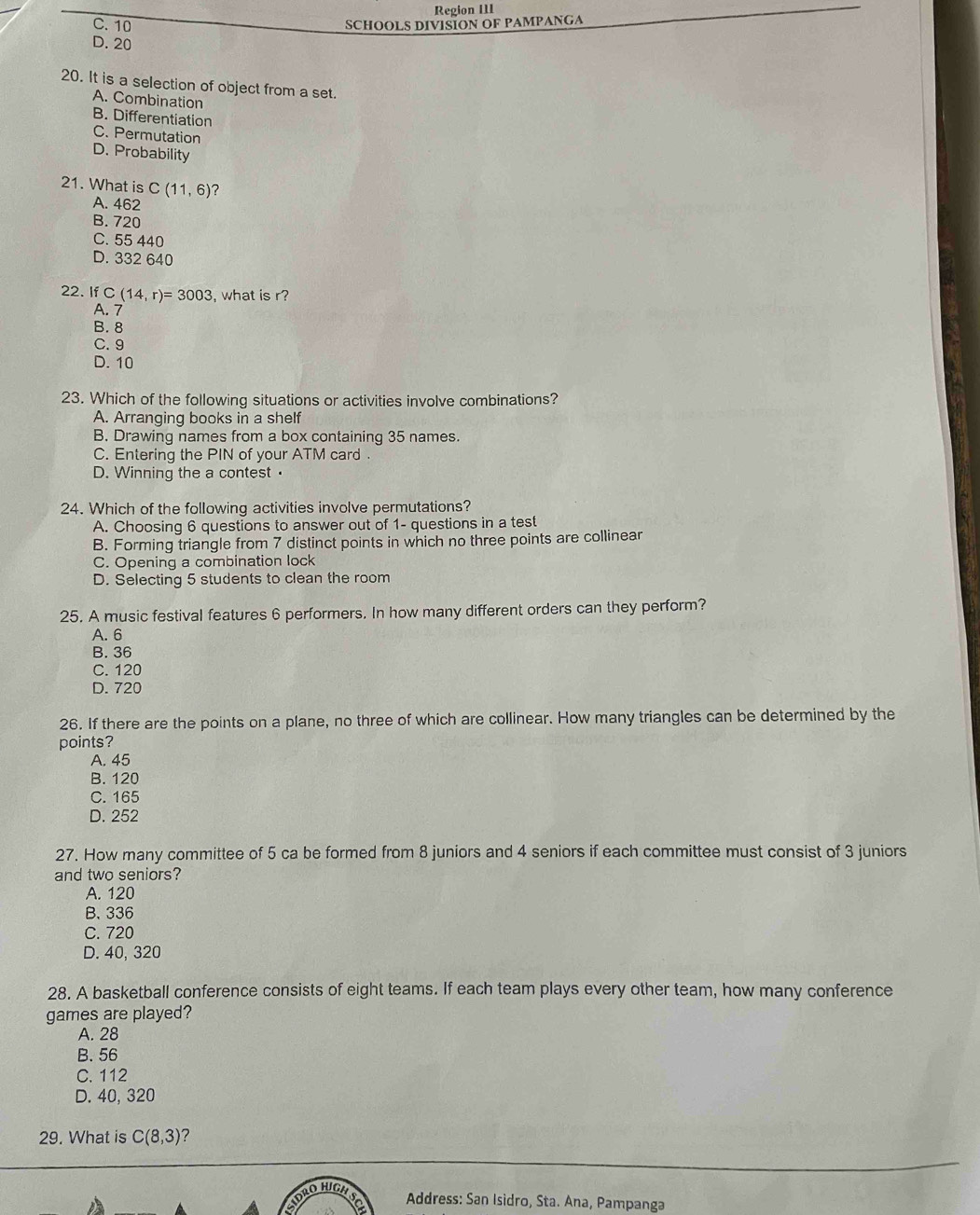 Region III
C. 10 SCHOOLS DIVISION OF PAMPANGA
D. 20
20. It is a selection of object from a set.
A. Combination
B. Differentiation
C. Permutation
D. Probability
21. What is C(11,6) ?
A. 462
B. 720
C. 55 440
D. 332 640
22. If C(14,r)=3003 what is r?
A. 7
B. 8
C. 9
D. 10
23. Which of the following situations or activities involve combinations?
A. Arranging books in a shelf
B. Drawing names from a box containing 35 names.
C. Entering the PIN of your ATM card .
D. Winning the a contest•
24. Which of the following activities involve permutations?
A. Choosing 6 questions to answer out of 1 - questions in a test
B. Forming triangle from 7 distinct points in which no three points are collinear
C. Opening a combination lock
D. Selecting 5 students to clean the room
25. A music festival features 6 performers. In how many different orders can they perform?
A. 6
B. 36
C. 120
D. 720
26. If there are the points on a plane, no three of which are collinear. How many triangles can be determined by the
points?
A. 45
B. 120
C. 165
D. 252
27. How many committee of 5 ca be formed from 8 juniors and 4 seniors if each committee must consist of 3 juniors
and two seniors?
A. 120
B. 336
C. 720
D. 40, 320
28. A basketball conference consists of eight teams. If each team plays every other team, how many conference
games are played?
A. 28
B. 56
C. 112
D. 40, 320
29. What is C(8,3) ?
DRO HIGH
Address: San Isidro, Sta. Ana, Pampanga