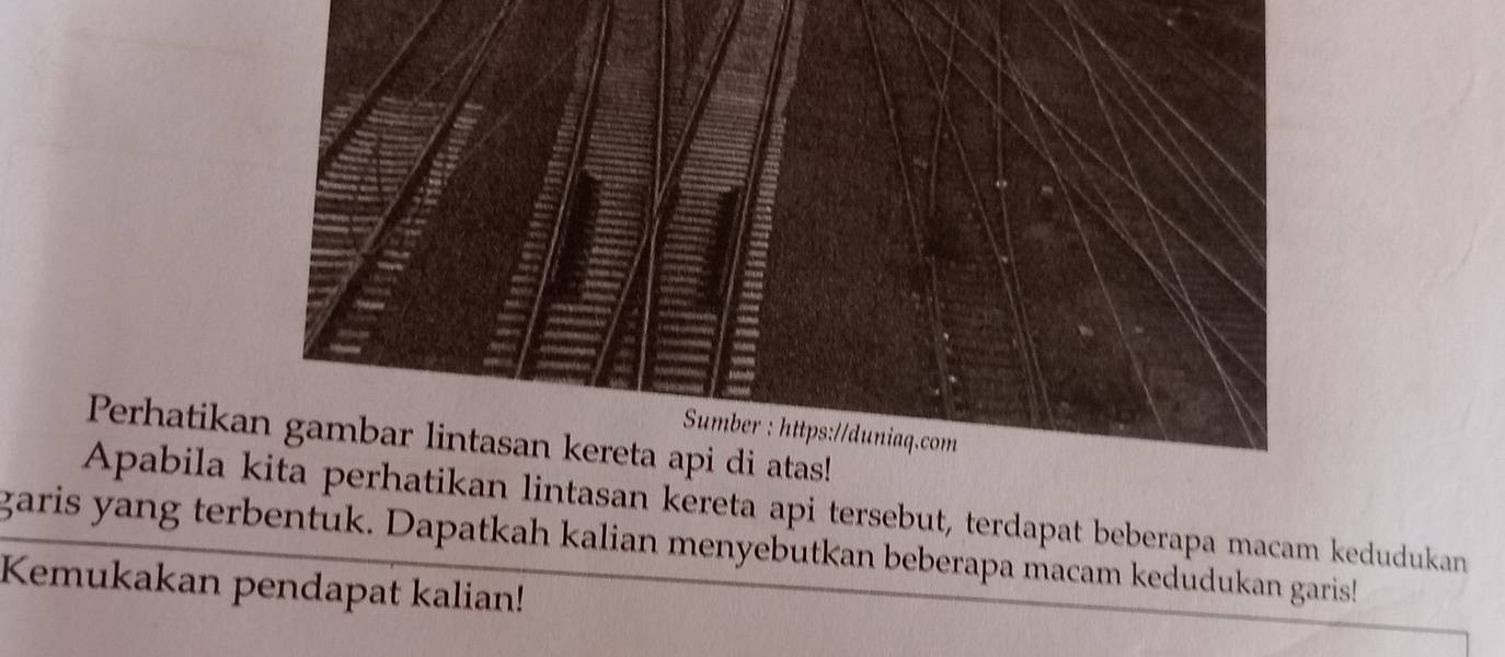 Sumber : https://duniaq.com 
Perhatikan gambar lintasan kereta api di atas! 
Apabila kita perhatikan lintasan kereta api tersebut, terdapat beberapa macam kedudukan 
garis yang terbentuk. Dapatkah kalian menyebutkan beberapa macam kedudukan garis! 
Kemukakan pendapat kalian!