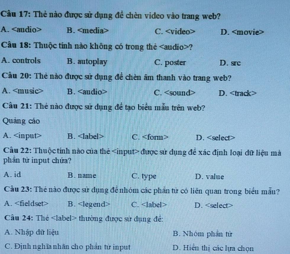 Thẻ nào được sử dụng đề chèn video vào trang web?
A. B. C. D.
Câu 18: Thuộc tính nào không có trong thẻ ?
A. controls B. autoplay C. poster D. src
Cầu 20: Thẻ nào được sử dụng đề chèn âm thanh vào trang web?
A. B. C. D.
Câu 21: Thẻ nào được sử dụng để tạo biểu mẫu trên web?
Quảng cáo
A. B. C. D.
Cầu 22: Thuộc tính nào của thẻ được sử dụng để xác định loại đữ liệu mà
phần từ input chứa?
A. id B. name C. type D. value
Cầu 23: Thẻ nào được sử dụng để nhóm các phần tử có liên quan trong biểu mẫu?
A. B. C. D.
Câu 24: Thẻ thường được sử dụng để:
A. Nhập dữ liệu B. Nhóm phần tử
C. Định nghĩa nhãn cho phần tử input D. Hiển thị các lựa chọn