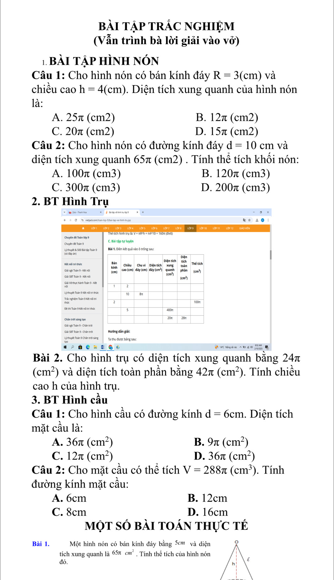 bài tập trÁC nghiệm
(Vẫn trình bà lời giải vào vở)
T bài Tập hình nón
Câu 1: Cho hình nón có bán kính đáy R=3(cm) và
chiều cao h=4(cm).  Diện tích xung quanh của hình nón
là:
A. 25π (cm2) B. 12π (cm2)
C. 20π (cm2) D. 15π (cm2)
Câu 2: Cho hình nón có đường kính đáy d=10cm và
diện tích xung quanh 65π (cm2) . Tính thể tích khối nón:
A. 100π (cm3) B. 120π (cm3)
C. 300π (cm3) D. 200π (cm3)
2. BT Hình Trụ
j Bài tập vệ hình trụ lớp 9
Chuyên đề Toán lớp 9
C. Bài tập tự luyện
Tco Quyết & 500 Bài tập Toán 9
Diện
Bán Chiều Chu vi Diện tích xung Thế tích
(cm) toàn
kính cao (cm) đáy (cm) đáy (cm²) (cm³)
phān
(cm²)
(cm²)
2
100n
5
20π 28π
Hướng dản giải:
Ta thu được bảng sau:
Bài 2. Cho hình trụ có diện tích xung quanh bằng 24π
(cm^2) và diện tích toàn phần bằng 42π (cm^2). Tính chiều
cao h của hình trụ.
3. BT Hình cầu
Câu 1: Cho hình cầu có đường kính d=6cm. Diện tích
mặt cầu là:
A. 36π (cm^2) B. 9π (cm^2)
C. 12π (cm^2) D. 36π (cm^2)
Câu 2: Cho mặt cầu có thể tích V=288π (cm^3). Tính
đường kính mặt cầu:
A. 6cm B. 12cm
C. 8cm D. 16cm
một số bài toán thực tế
Bài 1. Một hình nón có bán kính đáy bằng 5cm và diện
tích xung quanh là 65π cm^2. Tính thể tích của hình nón
đó.