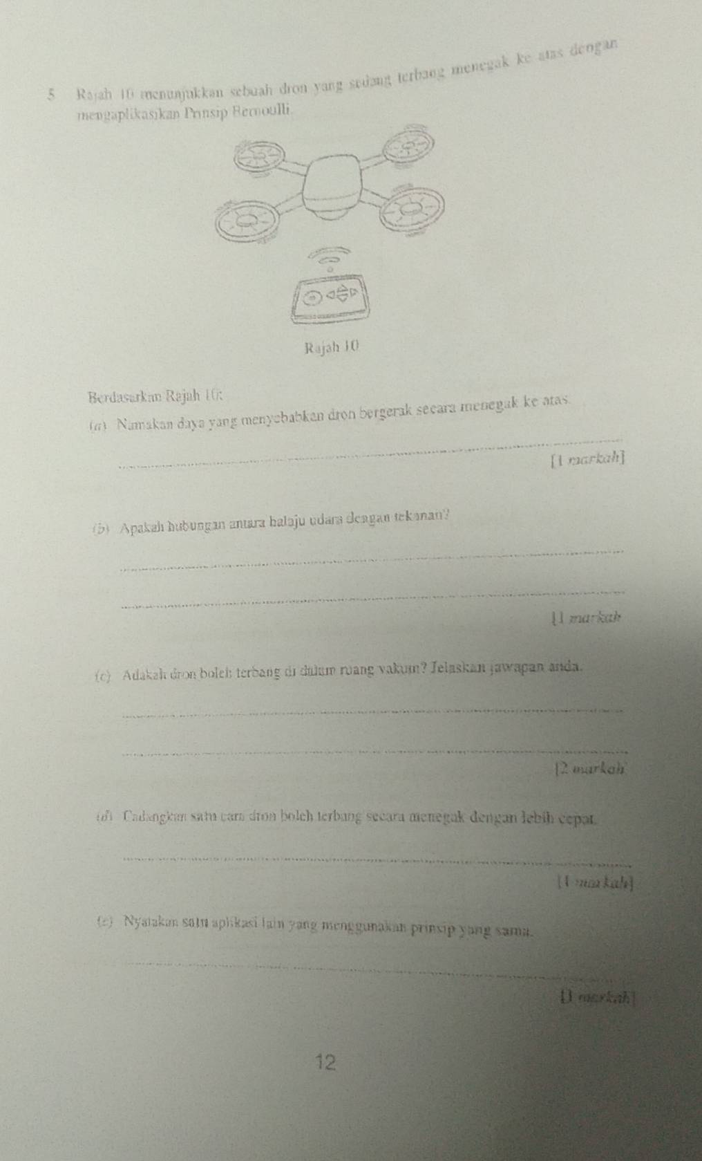 Rajah 10 menunjukkan sebuah dron yang sedang terbang menegak ke atas dengan 
mengaplikasikan Prinsip Bernoulli. 
Berdasarkan Rajah 10: 
_ 
(6) Namakan daya yang menyebabkan dron bergerak secara menegak ke atas. 
[1 markah] 
(b) Apakah hubungan antara balaju udara deagan tekanan? 
_ 
_ 
l l markah 
(c) Adakah dron boleh terbang di dalum ruang vakum? Jelaskan jawapan anda. 
_ 
_ 
[2 markah 
o Calangkan satu cara dron bolch terbang secara menegak dengan lebih cepar. 
_ 
[U ma kah] 
(2) Nyatakan satu aplikasi lain yang menggunakan prinsip yang sama. 
_ 
D markah| 
12