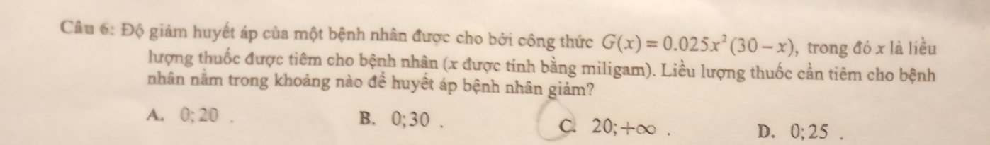 Độ giảm huyết áp của một bệnh nhân được cho bởi công thức G(x)=0.025x^2(30-x) , trong đó x là liều
lượng thuốc được tiêm cho bệnh nhận (x được tính bằng miligam). Liều lượng thuốc cần tiêm cho bệnh
nhân nằm trong khoảng nào đề huyết áp bệnh nhân giảm?
A. 0; 20. B. 0; 30. C. 20; +∞. D. 0; 25.