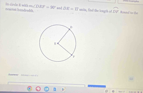 Show Examples 
In circle E with m∠ DEF=90° and 
nearest hundredth. DE=117units , find the length of widehat DF. Round to the 
Answer Altempt 1 out of 2 
Nov 17