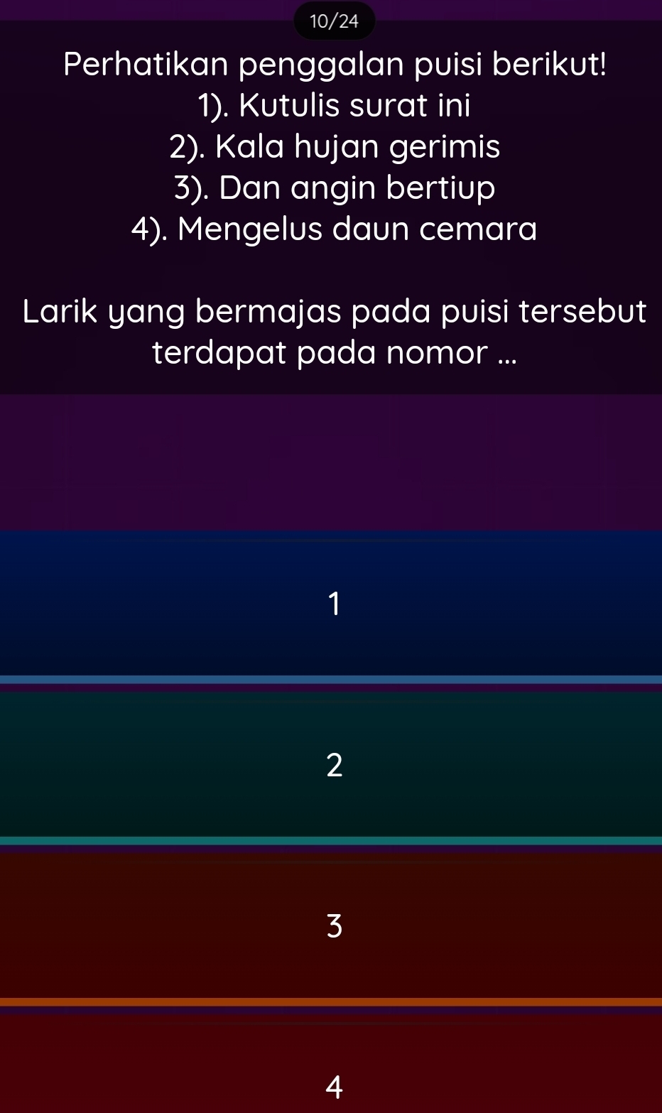 10/24
Perhatikan penggalan puisi berikut!
1). Kutulis surat ini
2). Kala hujan gerimis
3). Dan angin bertiup
4). Mengelus daun cemara
Larik yang bermajas pada puisi tersebut
terdapat pada nomor ...
1
2
3
4