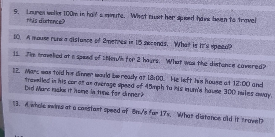 Louren walks 100m in half a minute. What must her speed have been to travel 
this distance? 
10. A mouse runs a distance of 2metres in 15 seconds. What is it's speed? 
11. Jim travelled at a speed of 18km/h for 2 hours. What was the distance covered? 
12. Marc was told his dinner would be ready at 18:00 . He left his house at 12:00 and 
travelled in his car at an average speed of 45mph to his mum's house 300 miles away. 
Did Marc make it home in time for dinner? 
13. A whale swims at a constant speed of 8m/s for 17s. What distance did it travel?