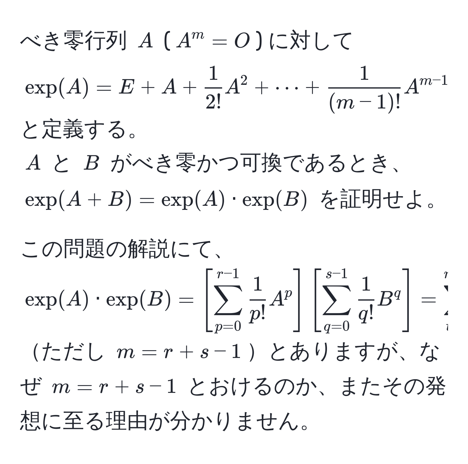 べき零行列 $A$ ($A^(m = O$) に対して  
$exp(A) = E + A + frac1)2!A^(2 + ·s + frac1)(m-1)!A^(m-1)$  
と定義する。  
$A$ と $B$ がべき零かつ可換であるとき、  
$exp(A+B) = exp(A) · exp(B)$ を証明せよ。  

この問題の解説にて、  
$exp(A) · exp(B) = [sum_(p=0)^(r-1)  1/p!  A^(p] [sum_(q=0)^(s-1) frac1)q! B^(q] = sum_(t=0)^(m-1) frac1)t! [sum_p+q=t  t!/p!q!  (A^p)(B^q)]$  
ただし $m = r+s-1$とありますが、なぜ $m = r+s-1$ とおけるのか、またその発想に至る理由が分かりません。