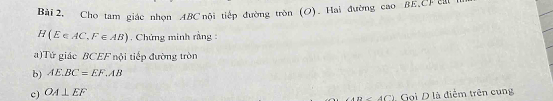 Cho tam giác nhọn ABC nội tiếp đường tròn (O). Hai đường cao BE, CF cau
H(E∈ AC, F∈ AB). Chứng minh rằng : 
a)Tứ giác BCEF nội tiếp đường tròn 
b) AE.BC=EF.AB
c) OA⊥ EF
∠ A□ ' Gọi D là điểm trên cung