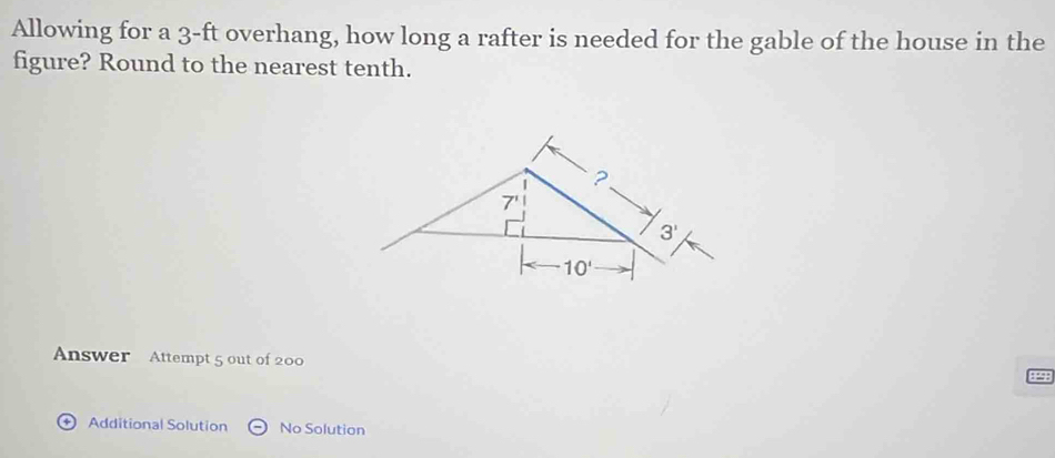 Allowing for a 3-ft overhang, how long a rafter is needed for the gable of the house in the
figure? Round to the nearest tenth.
Answer Attempt 5 out of 200
D Additional Solution No Solution