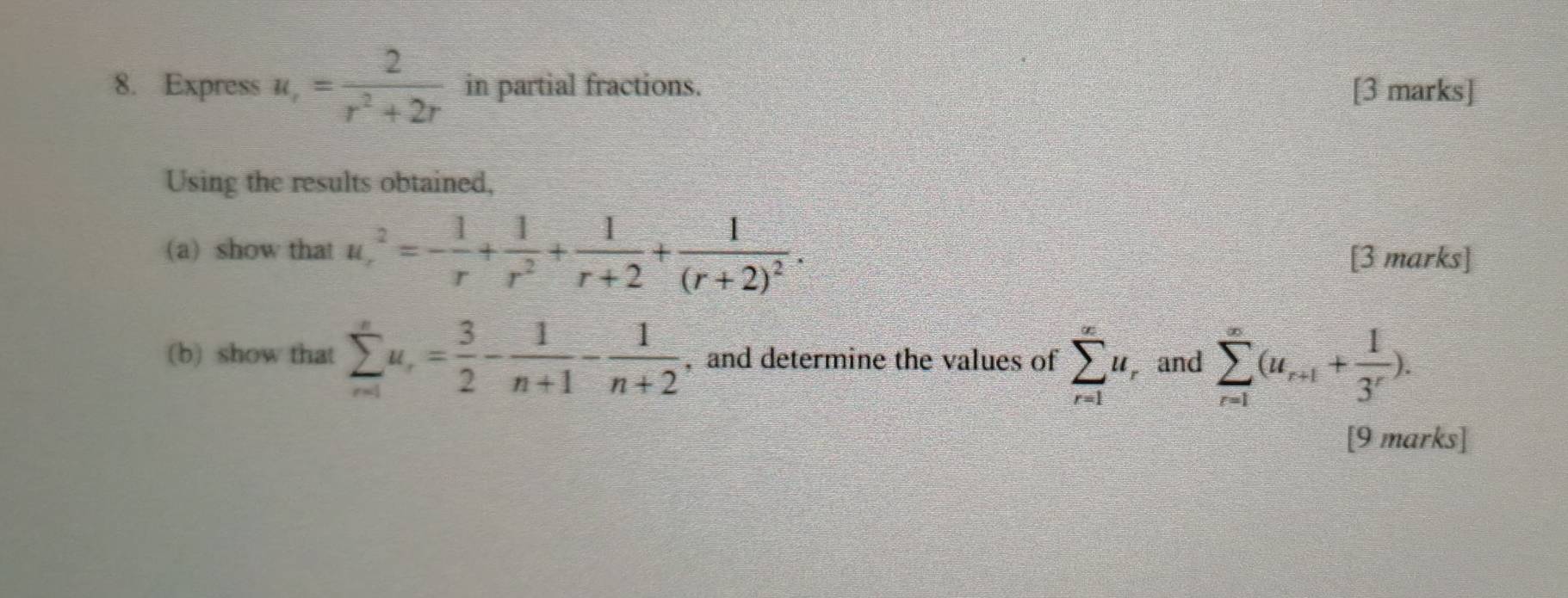 Express u_r= 2/r^2+2r  in partial fractions. [3 marks] 
Using the results obtained, 
(a) show that u_r^(2=-frac 1)r+ 1/r^2 + 1/r+2 +frac 1(r+2)^2. [3 marks] 
(b) show that sumlimits _(n=1)^nu_r= 3/2 - 1/n+1 - 1/n+2  , and determine the values of sumlimits _(r=1)^(∈fty)u and sumlimits _(r=1)^(∈fty)(u_r+1+ 1/3^r ). 
[9 marks]