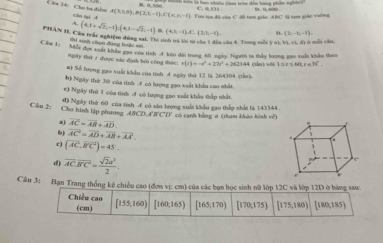 326 B. 0,500 hệp nhóm trên là bao nhiêu (làm tròn đến hàng phần nghìn)?
C. 0,531 . D. 0, 600 .
Câu 24: Cho ba điểm A(3;1;0);B(2;1;-1);C(x;y;-1) 0. Tìm tọa độ của C để tam giác ABC là tam giác vuông
cân tại A
A. (4;1+sqrt(2);-1);(4;1-sqrt(2);-1).B.(4;1;-1).C.(2;1;-1).
D. (2;-1;-1).
PHÀN II. Câu trắc nghiệm đúng sai. Thí sinh trả lời từ câu 1 đến câu 4. Trong mỗi  (a),b),c),d ) ở mỗi câu,
thí sinh chọn đúng hoặc sai.
Câu 1: Mỗi đợt xuất khẩu gạo của tỉnh A kéo dài trong 60 ngày. Người ta thấy lượng gạo xuất khẩu theo
ngày thử 1 được xác định bởi công thức: s(t)=-t^3+27t^2+262144 (tấn) với 1≤ t≤ 60;t∈ N^*.
a) Số lượng gạo xuất khẩu của tỉnh A ngày thử 12 là 264304 (tấn).
b) Ngày thứ 30 của tinh A có lượng gạo xuất khẩu cao nhất.
c) Ngày thứ 1 của tỉnh A có lượng gạo xuất khẩu thắp nhất.
d) Ngày thứ 60 của tỉnh A có sản lượng xuất khẩu gạo thấp nhất là 143344.
Câu 2: :Cho hình lập phương ABCD.. A'B'C'D' có cạnh bằng a (tham khảo hình vẽ)
a) vector AC=vector AB+vector AD.
b) vector AC'=vector AD+vector AB+vector AA'.
c) (overline AC,overline B'C')=45°.
d) overline AC.overline B'C'= sqrt(2)a^2/2 .
Câu 3: Bạn Trang thống kê chiều cao (đơn vị: cm) của các bạn học sinh nữ lớp 12C và lớp  12D ở bảng sau:
Chiều cao [155;160) [160;165) [165;170) [170;175) [175;180) [180;185)
(cm)