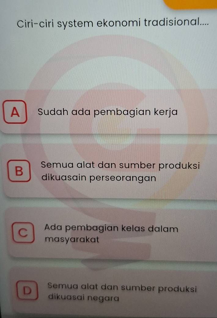 Ciri-ciri system ekonomi tradisional....
A Sudah ada pembagian kerja
B Semua alat dan sumber produksi
dikuasain perseorangan
C Ada pembagian kelas dalam
masyarakat
D Semua alat dan sumber produksi
dikuasai negara