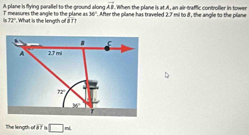 vector AB
A plane is flying parallel to the ground along . When the plane is at A, an air-traffic controller in tower
T measures the angle to the plane as 36°. After the plane has traveled 2.7 mi to β , the angle to the plane
is 72°. What is the length of overline BT ?
The length of overline BT is □ mi.