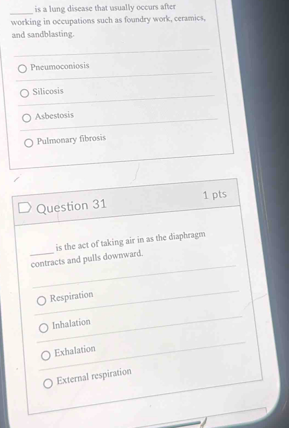 is a lung disease that usually occurs after
working in occupations such as foundry work, ceramics,
and sandblasting.
Pneumoconiosis
Silicosis
Asbestosis
Pulmonary fibrosis
Question 31 1 pts
is the act of taking air in as the diaphragm
_contracts and pulls downward.
Respiration
Inhalation
Exhalation
External respiration