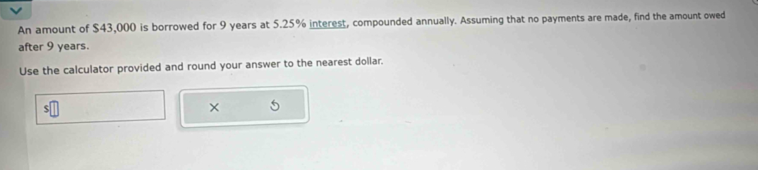 An amount of $43,000 is borrowed for 9 years at 5.25% interest, compounded annually. Assuming that no payments are made, find the amount owed 
after 9 years. 
Use the calculator provided and round your answer to the nearest dollar. 
×