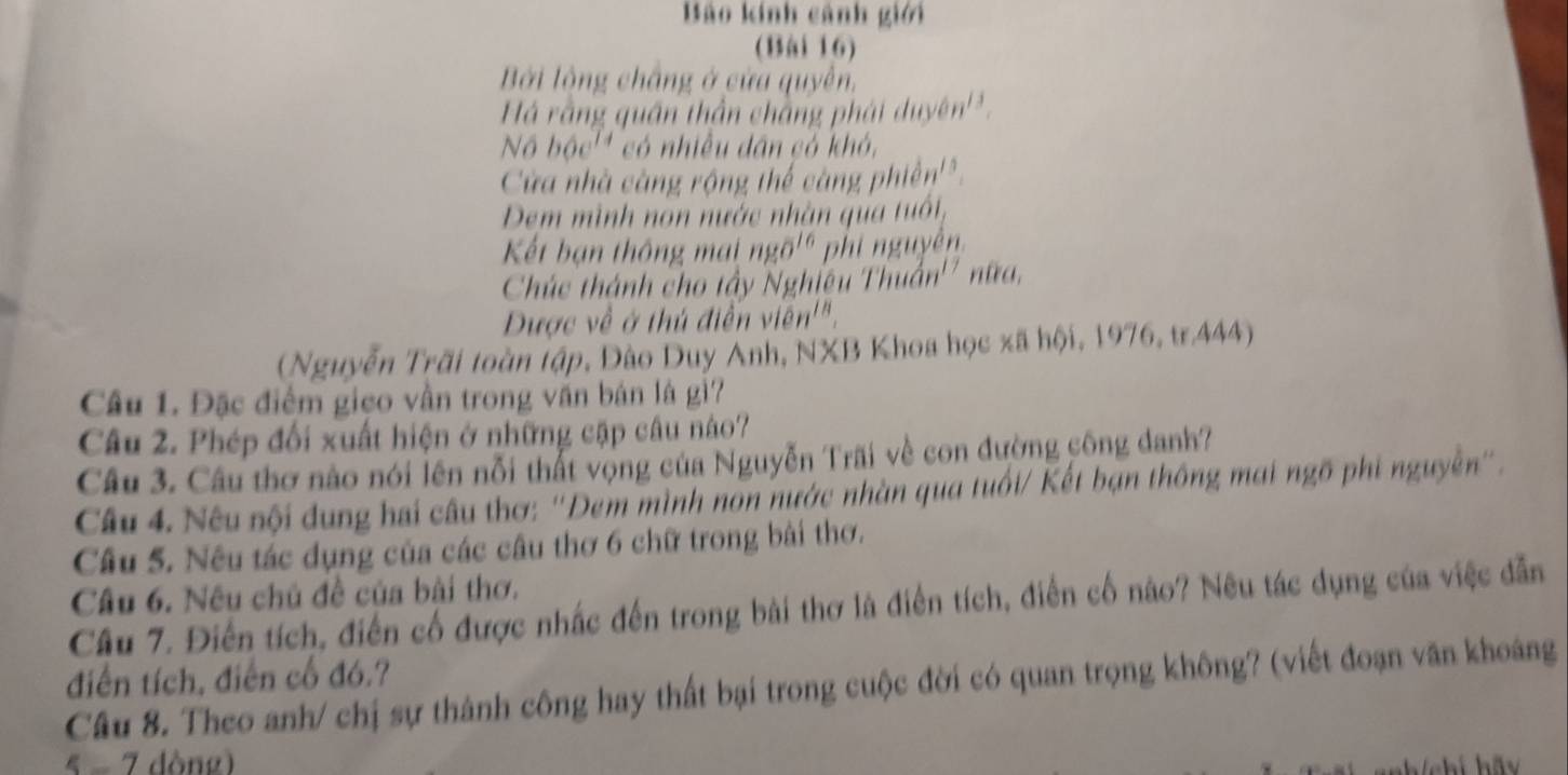 Bào kính cảnh giới 
(Bài 16) 
Bởi lồng chắng ở cửa quyền, 
Há rằng quân thần chắng ph dideyen^(13), 
Noboc^(14) có nhiều dân có khó, 
Cửa nhà càng rộng thế càng p hidn'^circ  
Dem mình non nước nhàn qua tuổt, 
Kết bạn thông mai ngoverline O^((16) phi nguyễn. 
Chúc thánh cho tây Nghiêu Thuan^17) n DO 
Dược về ở thủ điễn vien''. 
(Nguyễn Trãi toàn tập, Đào Duy Anh, NXB Khoa học xã hội, 1976, tr.444) 
Câu 1. Đặc điểm gico vần trong văn bán là gì? 
Câu 2. Phép đối xuất hiện ở những cập câu nào? 
Câu 3. Câu thơ nào nói lên nỗi thất vọng của Nguyễn Trãi về con đường công danh? 
Câu 4. Nêu nội dung hai câu thơ: ''Dem mình nón nước nhàn qua tuổi/ Kết bạn thông mai ngõ phi nguyên''. 
Câu 5. Nêu tác dụng của các câu thơ 6 chữ trong bài thơ. 
Câu 6. Nếu chủ đề của bài thơ. 
Câu 7. Điễn tích, điễn cổ được nhấc đến trong bài thơ là điễn tích, điễn cố nào? Nêu tác dụng của việc dẫn 
điễn tích, điễn cổ đó.? 
Câu 8. Theo anh/ chị sự thành công hay thất bại trong cuộc đời có quan trọng không? (viết đoạn văn khoảng 
5 - 7 dòng)