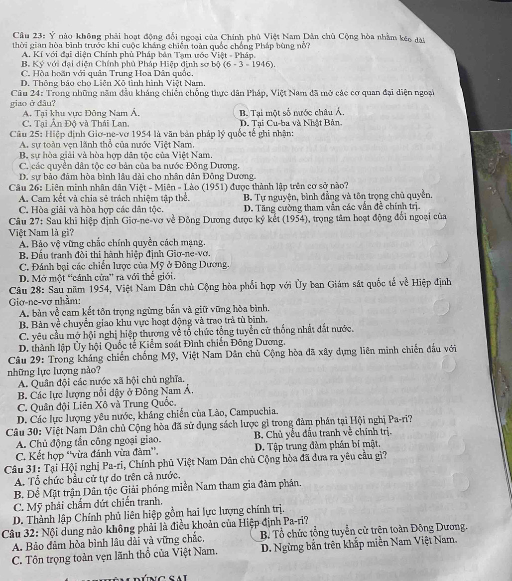 Ý nào không phải hoạt động đối ngoại của Chính phủ Việt Nam Dân chủ Cộng hòa nhằm kéo dài
thời gian hòa bình trước khi cuộc kháng chiến toàn quốc chống Pháp bùng nổ?
A. Kí với đại diện Chính phủ Pháp bản Tạm ước Việt - Pháp.
B. Ký với đại diện Chính phủ Pháp Hiệp định sơ bộ (6-3-1946).
C. Hòa hoãn với quân Trung Hoa Dân quốc.
D. Thông báo cho Liên Xô tình hình Việt Nam.
Câu 24: Trong những năm đầu kháng chiến chống thực dân Pháp, Việt Nam đã mở các cơ quan đại diện ngoại
giao ở đâu?
A. Tại khu vực Đông Nam Á. B. Tại một số nước châu Á.
C. Tại Ấn Độ và Thái Lan. D. Tại Cu-ba và Nhật Bản.
Câu 25: Hiệp định Giơ-ne-vơ 1954 là văn bản pháp lý quốc tế ghi nhận:
A. sự toàn vẹn lãnh thổ của nước Việt Nam.
B. sự hòa giải và hòa hợp dân tộc của Việt Nam.
C. các quyền dân tộc cơ bản của ba nước Đông Dương.
D. sự bảo đảm hòa bình lâu dài cho nhân dân Đông Dương.
Câu 26: Liên minh nhân dân Việt - Miên - Lào (1951) được thành lập trên cơ sở nào?
A. Cam kết và chia sẻ trách nhiệm tập thể. B. Tự nguyện, bình đẳng và tôn trọng chủ quyền.
C. Hòa giải và hòa hợp các dân tộc. D. Tăng cường tham vấn các vấn đề chính trị.
Câu 27: Sau khi hiệp định Giơ-ne-vơ về Đông Dương được ký kết (1954), trọng tâm hoạt động đối ngoại của
Việt Nam là gì?
A. Bảo vệ vững chắc chính quyền cách mạng.
B. Đấu tranh đòi thi hành hiệp định Giơ-ne-vơ.
C. Đánh bại các chiến lược của Mỹ ở Đông Dương.
D. Mở một “cánh cửa” ra với thế giới.
Câu 28: Sau năm 1954, Việt Nam Dân chủ Cộng hòa phối hợp với Ủy ban Giám sát quốc tế về Hiệp định
Giơ-ne-vơ nhằm:
A. bàn về cam kết tôn trọng ngừng bắn và giữ vững hòa bình.
B. Bàn về chuyển giao khu vực hoạt động và trao trả tù binh.
C. yêu cầu mở hội nghị hiệp thương về tổ chức tổng tuyền cử thống nhất đất nước.
D. thành lập Ủy hội Quốc tế Kiểm soát Đình chiến Đông Dương.
Câu 29: Trong kháng chiến chống Mỹ, Việt Nam Dân chủ Cộng hòa đã xây dựng liên minh chiến đấu với
những lực lượng nào?
A. Quân đội các nước xã hội chủ nghĩa.
B. Các lực lượng nổi dậy ở Đông Nam Á.
C. Quân đội Liên Xô và Trung Quốc.
D. Các lực lượng yêu nước, kháng chiến của Lào, Campuchia.
Câu 30: Việt Nam Dân chủ Cộng hòa đã sử dụng sách lược gì trong đàm phán tại Hội nghị Pa-ri?
A. Chủ động tấn công ngoại giao. B. Chủ yếu đấu tranh về chính trị.
C. Kết hợp “vừa đánh vừa đàm”. D. Tập trung đàm phán bí mật.
Câu 31: Tại Hội nghị Pa-ri, Chính phủ Việt Nam Dân chủ Cộng hòa đã đưa ra yêu cầu gì?
A. Tổ chức bầu cử tự do trên cả nước.
B. Để Mặt trận Dân tộc Giải phóng miền Nam tham gia đàm phán.
C. Mỹ phải chấm dứt chiến tranh.
D. Thành lập Chính phủ liên hiệp gồm hai lực lượng chính trị.
Câu 32: Nội dung nào không phải là điều khoản của Hiệp định Pa-ri?
A. Bảo đảm hòa bình lâu dài và vững chắc. B. Tổ chức tổng tuyển cử trên toàn Đông Dương.
C. Tôn trọng toàn vẹn lãnh thổ của Việt Nam. D. Ngừng bắn trên khắp miền Nam Việt Nam.