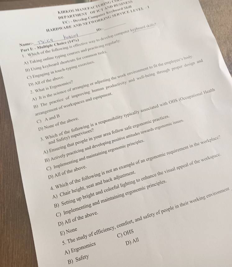 KıRKOS Manufac turin g c
DEPARTMENT OF ICT AND BUSINESS
UC: - Develop Computer Keyboard Skill
HARDWARE AND NETWORKING SERVICE LEVEL
1D:
. Which of the following is effective way to develop computer keyboard skills
Name:-
Part I: - Multiple Choice (14%)
A) Taking online typing courses and practicing regularly.
B) Using keyboard shortcuts for common tasks
C) Engaging in touch-typing exercises.
A) It is the science of arranging or adjusting the work environment to fit the employee's bod
D) All of the above.
3) The practice of improving human productivity and well-being through proper design an
2. What is Ergonomics?
arrangement of workspaces and equipment
. Which of the following is a responsibility typically associated with OHS (Occupational Healt
C) A and B
D) None of the above.
A) Ensuring that people in your area follow safe ergonomic practices
and Safety) supervisors?
3) Actively practicing and developing positive attitudes towards ergonomic issue
C) Implementing and maintaining ergonomic principles
. Which of the following is not an example of an ergonomic requirement in the workplace
D) All of the above.
) Setting up bright and colorful lighting to enhance the visual appeal of the workspac
A) Chair height, seat and back adjustment
C) Implementing and maintaining ergonomic principles
D) All of the above.
E) None
C) OHS
. The study of efficiency, comfort, and safety of people in their working environme A) Ergonomics D) All
B) Safety
