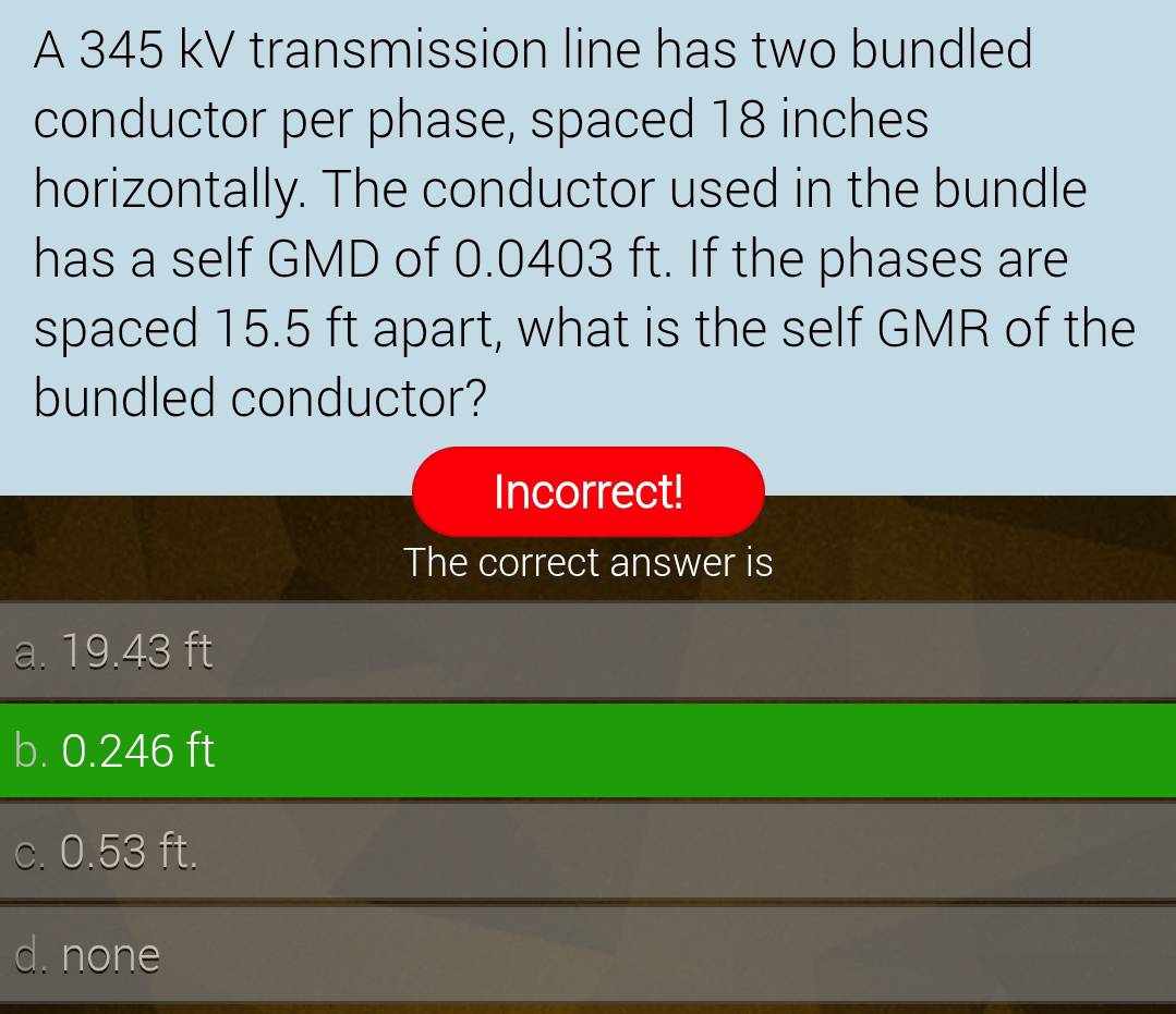 A 345 kV transmission line has two bundled
conductor per phase, spaced 18 inches
horizontally. The conductor used in the bundle
has a self GMD of 0.0403 ft. If the phases are
spaced 15.5 ft apart, what is the self GMR of the
bundled conductor?
Incorrect!
The correct answer is
a. 19.43 ft
b. 0.246 ft
c. 0.53 ft.
d. none