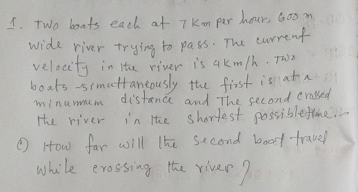 Two boats each at 7Km per hour, 60om
wide river trying to pass. The current 
velocity in the river is akm/h. Two 
boats-simattaneously the first is at a 
minumum distance and The second crassed 
Hhe river in the shortest possiblefime. 
( How far will lhe second boat travel 
while erossing the river?