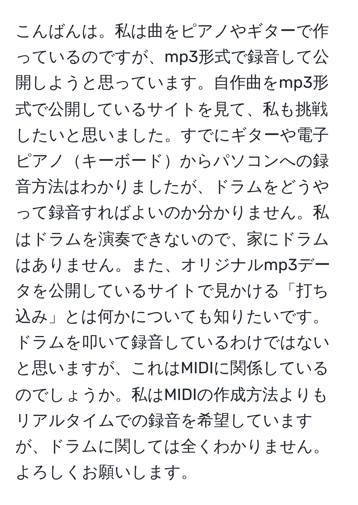 こんばんは。私は曲をピアノやギターで作っているのですが、mp3形式で録音して公開しようと思っています。自作曲をmp3形式で公開しているサイトを見て、私も挑戦したいと思いました。すでにギターや電子ピアノキーボードからパソコンへの録音方法はわかりましたが、ドラムをどうやって録音すればよいのか分かりません。私はドラムを演奏できないので、家にドラムはありません。また、オリジナルmp3データを公開しているサイトで見かける「打ち込み」とは何かについても知りたいです。ドラムを叩いて録音しているわけではないと思いますが、これはMIDIに関係しているのでしょうか。私はMIDIの作成方法よりもリアルタイムでの録音を希望していますが、ドラムに関しては全くわかりません。よろしくお願いします。