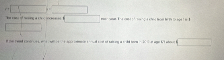 y=□ x+□
The cost of raising a child increases 4□ each year. The cost of raising a child from birth to age 1 is $
□ 
If the trend continues, what will be the approximate annual cost of raising a child born in 2013 at age 17? about $ □