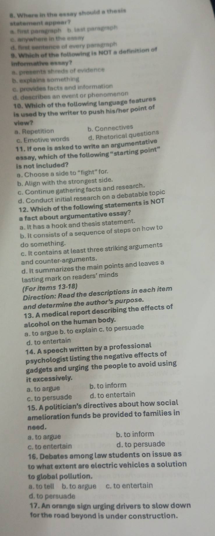 Where in the essay should a thesis
statement appear ?
a. first paragraph b. last paragraph
c. anywhere in the essay
d. first sentence of every paragraph
9. Which of the following is NOT a definition of
informative essay?
a. presents shreds of evidence
b. explains something
c. provides facts and information
d. describes an event or phenomenon
10. Which of the following language features
is used by the writer to push his/her point of
view?
a. Repetition b. Connectives
c. Emotive words d. Rhetorical questions
11. If one is asked to write an argumentative
essay, which of the following “starting point”
is not included?
a. Choose a side to “fight” for.
b. Align with the strongest side.
c. Continue gathering facts and research.
d. Conduct initial research on a debatable topic
12. Which of the following statements is NOT
a fact about argumentative essay?
a. It has a hook and thesis statement.
b. It consists of a sequence of steps on how to
do something.
c. It contains at least three striking arguments
and counter-arguments.
d. It summarizes the main points and leaves a
lasting mark on readers’ minds
(For items 13-18)
Direction: Read the descriptions in each item
and determine the author’s purpose.
13. A medical report describing the effects of
alcohol on the human body.
a. to argue b. to explain c. to persuade
d. to entertain
14. A speech written by a professional
psychologist listing the negative effects of
gadgets and urging the people to avoid using
it excessively.
a. to argue b. to inform
c. to persuade d. to entertain
15. A politician’s directives about how social
amelioration funds be provided to families in
need.
a. to argue b. to inform
c. to entertain d. to persuade
16. Debates among law students on issue as
to what extent are electric vehicles a solution
to global pollution.
a, to tell b. to argue c. to entertain
d. to persuade
17. An orange sign urging drivers to slow down
for the road beyond is under construction.